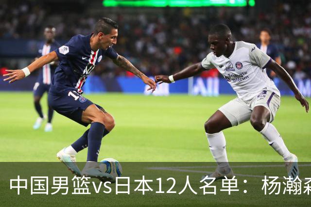 中国男篮vs日本12人名单：杨瀚森领衔主力阵容PK渡边雄太霍金森