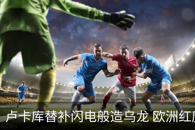 卢卡库替补闪电般造乌龙 欧洲红魔美加墨首秀以和为贵