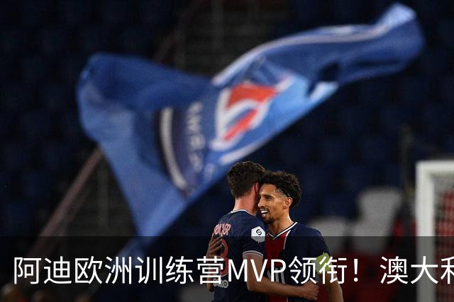 阿迪欧洲训练营MVP领衔！澳大利亚6月21日以年轻阵容对阵中国男篮